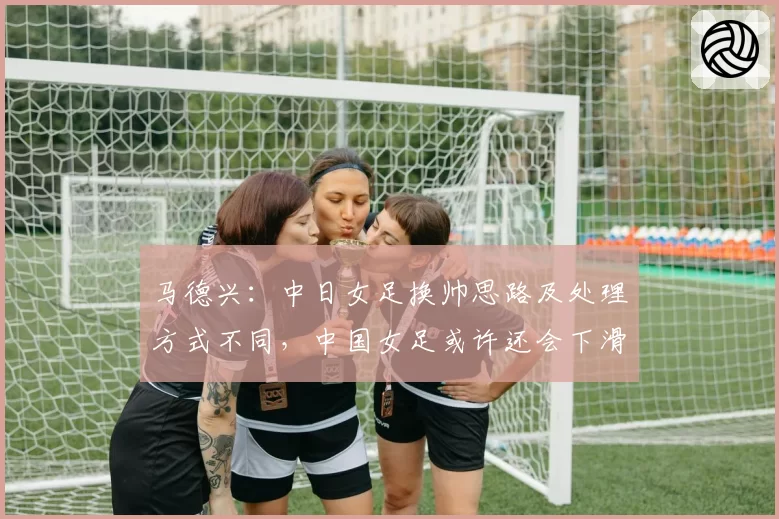 马德兴：中日女足换帅思路及处理方式不同，中国女足或许还会下滑