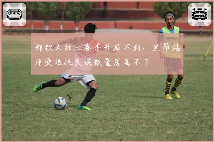 郑钦文红土赛季开局不利，里昂站非受迫性失误数量居高不下