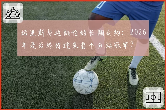 诺里斯与迈凯伦的长期合约：2026年是否终将迎来首个分站冠军？