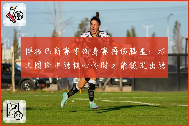 博格巴新赛季热身赛再伤膝盖,尤文图斯中场核心何时才能稳定出场?